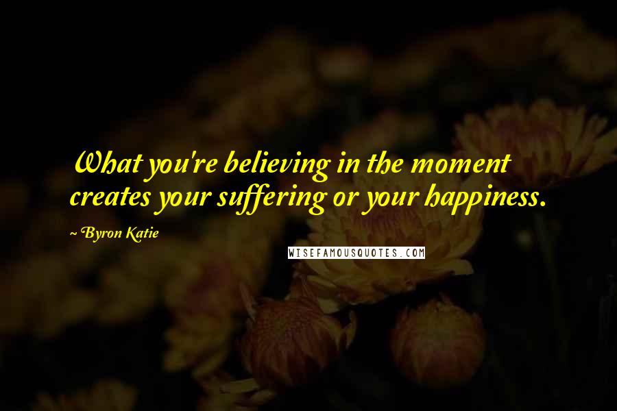 Byron Katie Quotes: What you're believing in the moment creates your suffering or your happiness.