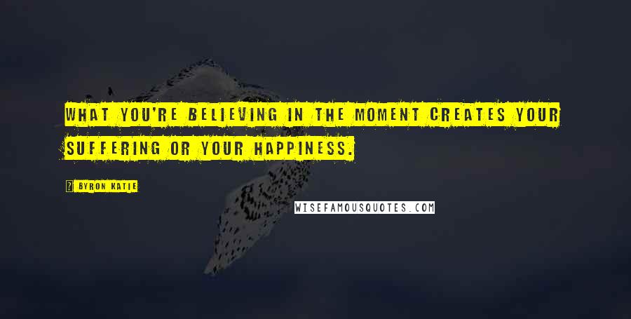 Byron Katie Quotes: What you're believing in the moment creates your suffering or your happiness.