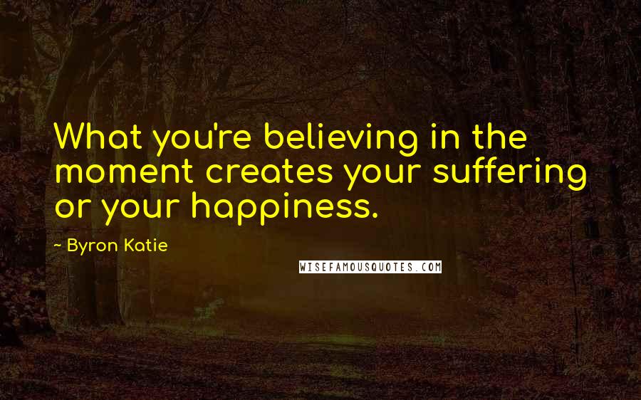 Byron Katie Quotes: What you're believing in the moment creates your suffering or your happiness.