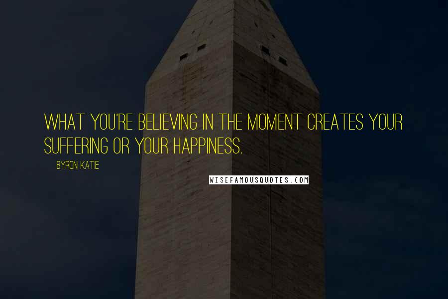 Byron Katie Quotes: What you're believing in the moment creates your suffering or your happiness.