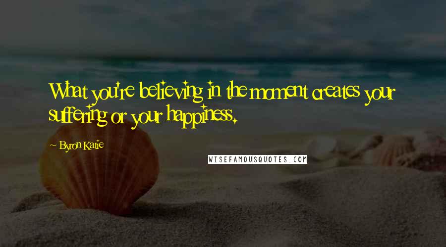 Byron Katie Quotes: What you're believing in the moment creates your suffering or your happiness.