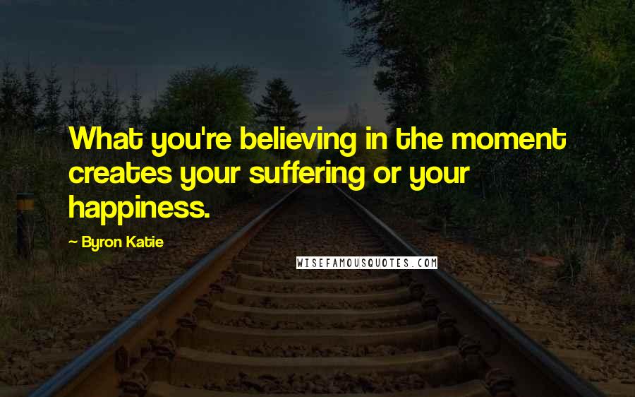 Byron Katie Quotes: What you're believing in the moment creates your suffering or your happiness.