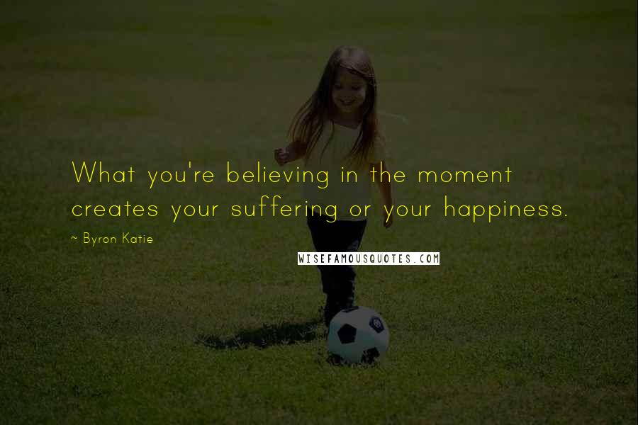 Byron Katie Quotes: What you're believing in the moment creates your suffering or your happiness.