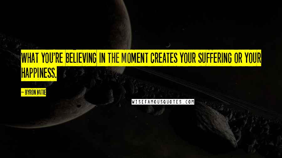 Byron Katie Quotes: What you're believing in the moment creates your suffering or your happiness.