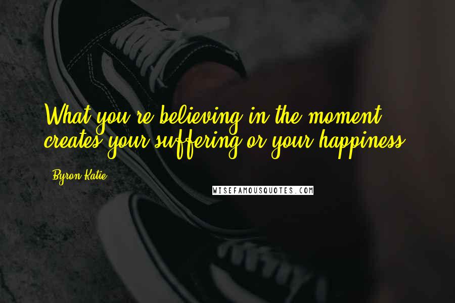 Byron Katie Quotes: What you're believing in the moment creates your suffering or your happiness.