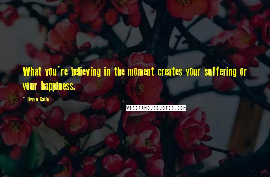 Byron Katie Quotes: What you're believing in the moment creates your suffering or your happiness.