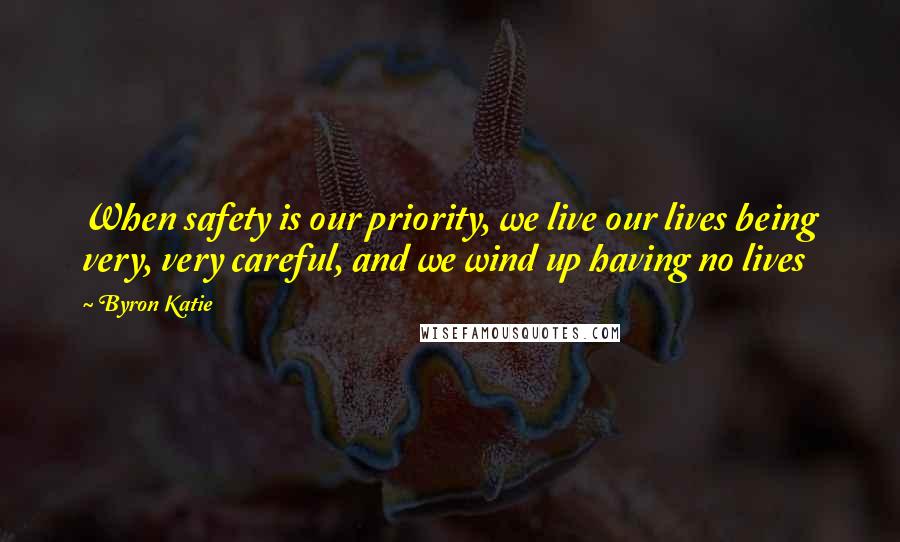 Byron Katie Quotes: When safety is our priority, we live our lives being very, very careful, and we wind up having no lives