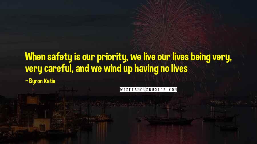 Byron Katie Quotes: When safety is our priority, we live our lives being very, very careful, and we wind up having no lives