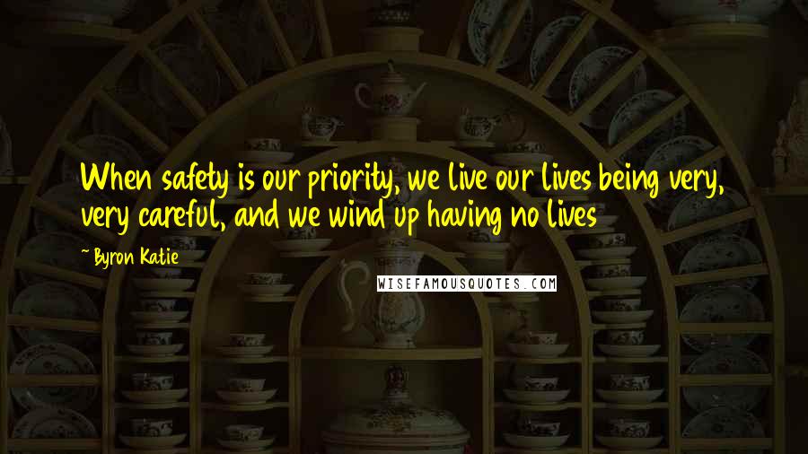 Byron Katie Quotes: When safety is our priority, we live our lives being very, very careful, and we wind up having no lives