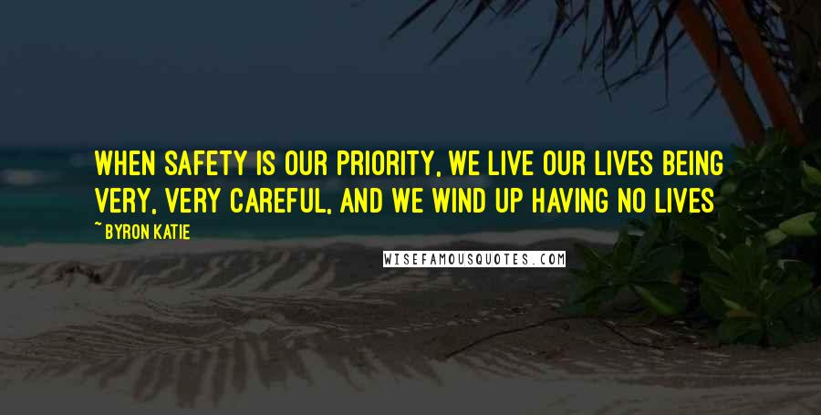 Byron Katie Quotes: When safety is our priority, we live our lives being very, very careful, and we wind up having no lives