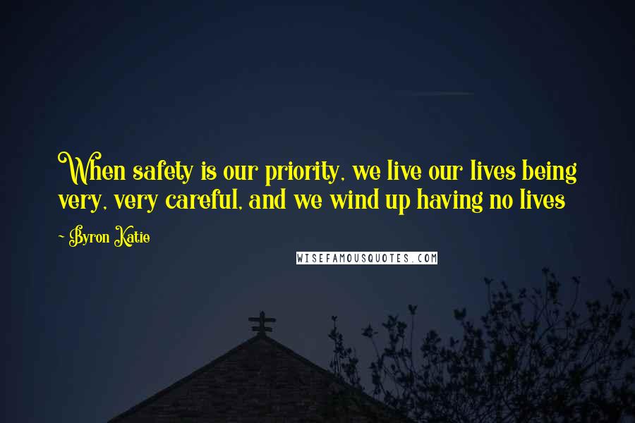 Byron Katie Quotes: When safety is our priority, we live our lives being very, very careful, and we wind up having no lives