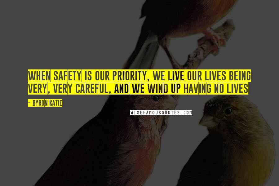 Byron Katie Quotes: When safety is our priority, we live our lives being very, very careful, and we wind up having no lives