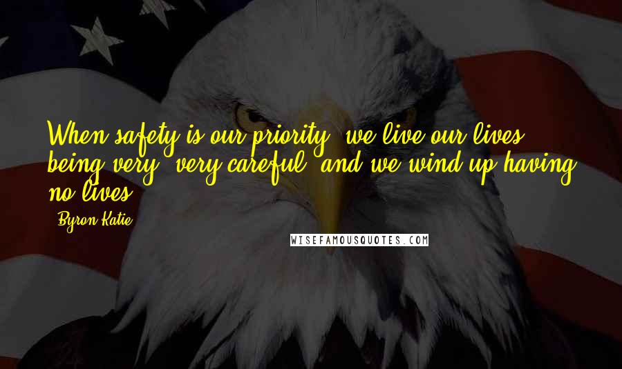 Byron Katie Quotes: When safety is our priority, we live our lives being very, very careful, and we wind up having no lives