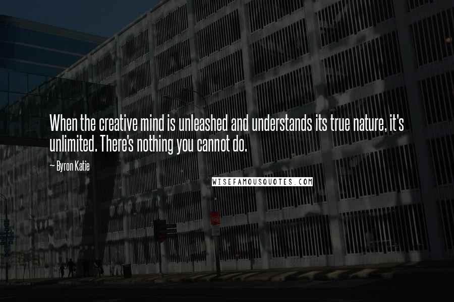 Byron Katie Quotes: When the creative mind is unleashed and understands its true nature, it's unlimited. There's nothing you cannot do.