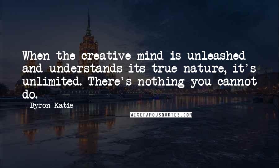 Byron Katie Quotes: When the creative mind is unleashed and understands its true nature, it's unlimited. There's nothing you cannot do.