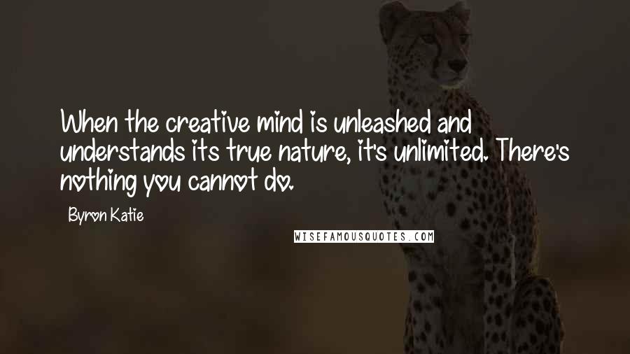 Byron Katie Quotes: When the creative mind is unleashed and understands its true nature, it's unlimited. There's nothing you cannot do.