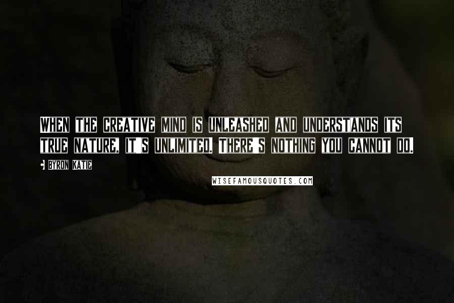 Byron Katie Quotes: When the creative mind is unleashed and understands its true nature, it's unlimited. There's nothing you cannot do.