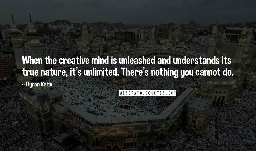 Byron Katie Quotes: When the creative mind is unleashed and understands its true nature, it's unlimited. There's nothing you cannot do.