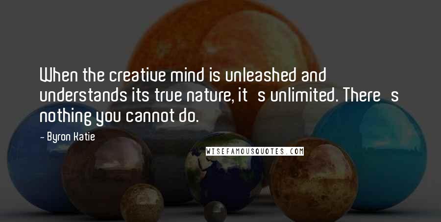 Byron Katie Quotes: When the creative mind is unleashed and understands its true nature, it's unlimited. There's nothing you cannot do.