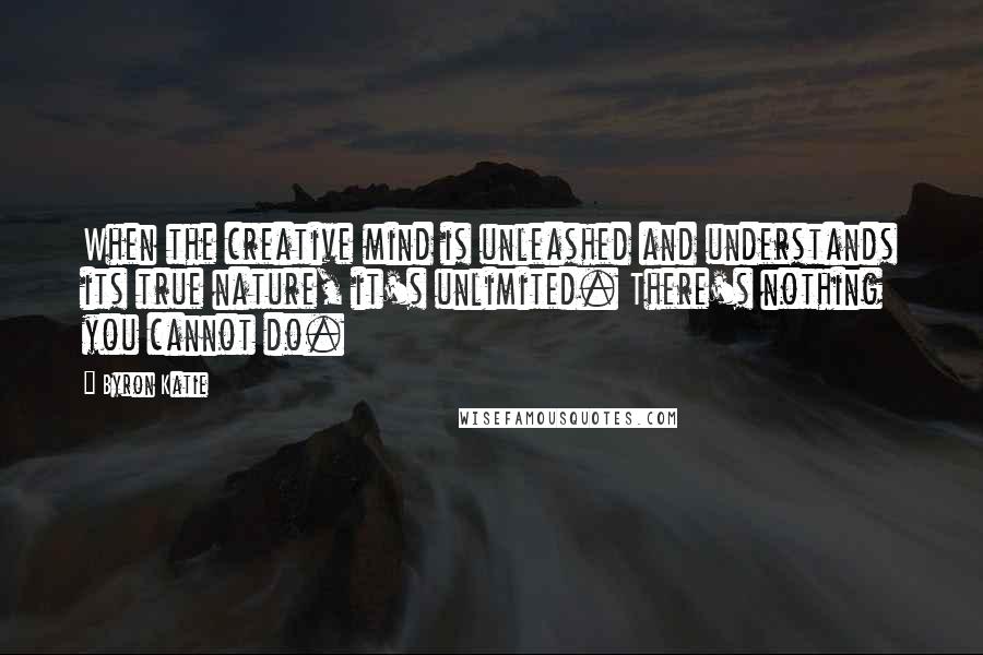 Byron Katie Quotes: When the creative mind is unleashed and understands its true nature, it's unlimited. There's nothing you cannot do.