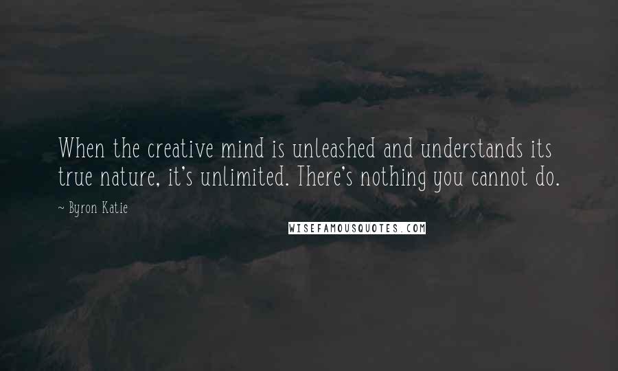 Byron Katie Quotes: When the creative mind is unleashed and understands its true nature, it's unlimited. There's nothing you cannot do.