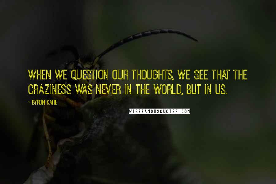 Byron Katie Quotes: When we question our thoughts, we see that the craziness was never in the world, but in us.