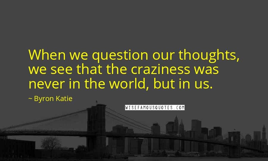 Byron Katie Quotes: When we question our thoughts, we see that the craziness was never in the world, but in us.