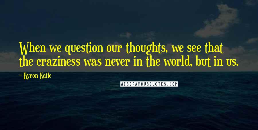 Byron Katie Quotes: When we question our thoughts, we see that the craziness was never in the world, but in us.