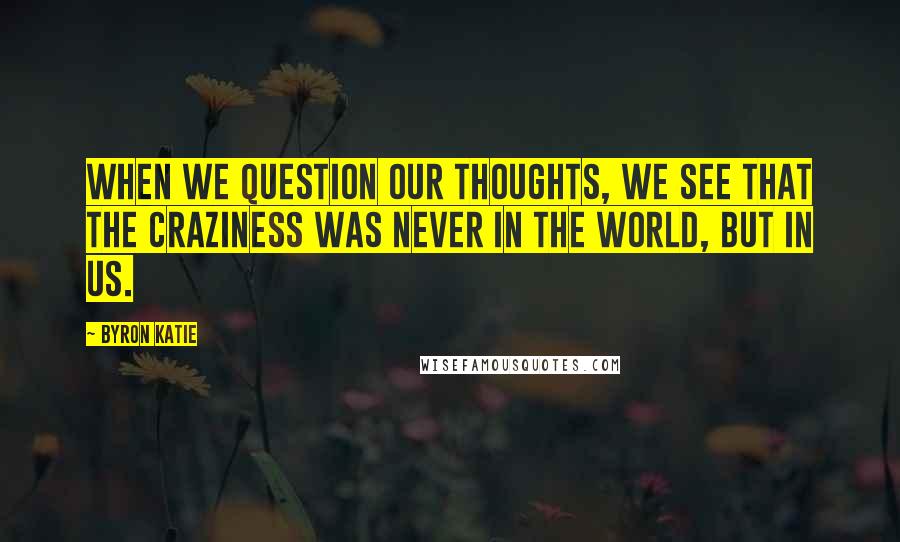 Byron Katie Quotes: When we question our thoughts, we see that the craziness was never in the world, but in us.