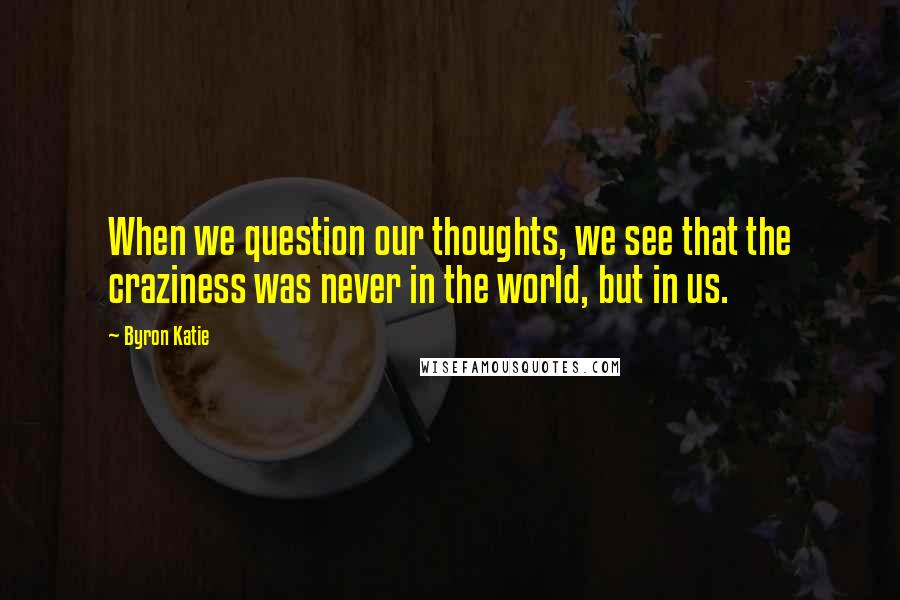 Byron Katie Quotes: When we question our thoughts, we see that the craziness was never in the world, but in us.