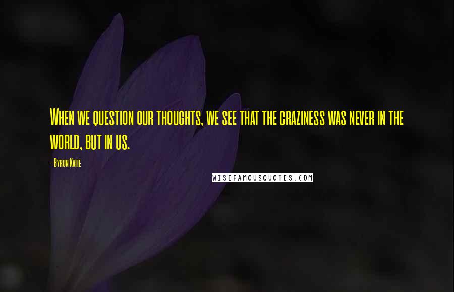 Byron Katie Quotes: When we question our thoughts, we see that the craziness was never in the world, but in us.