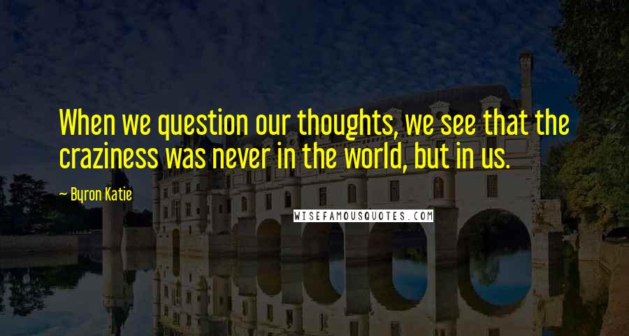 Byron Katie Quotes: When we question our thoughts, we see that the craziness was never in the world, but in us.