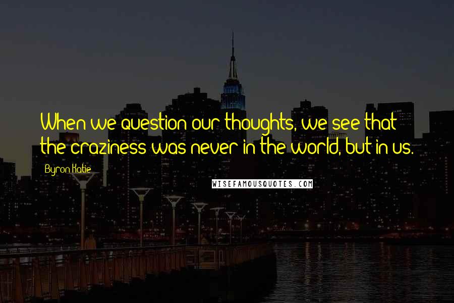 Byron Katie Quotes: When we question our thoughts, we see that the craziness was never in the world, but in us.