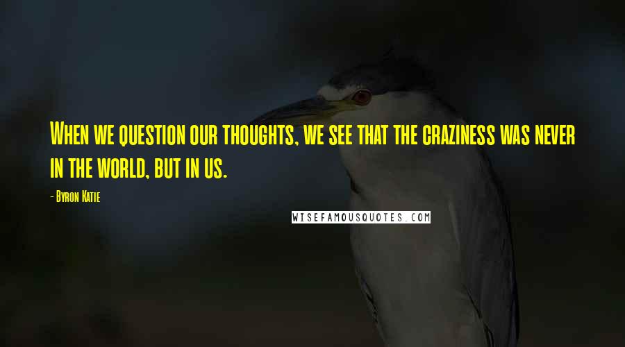 Byron Katie Quotes: When we question our thoughts, we see that the craziness was never in the world, but in us.