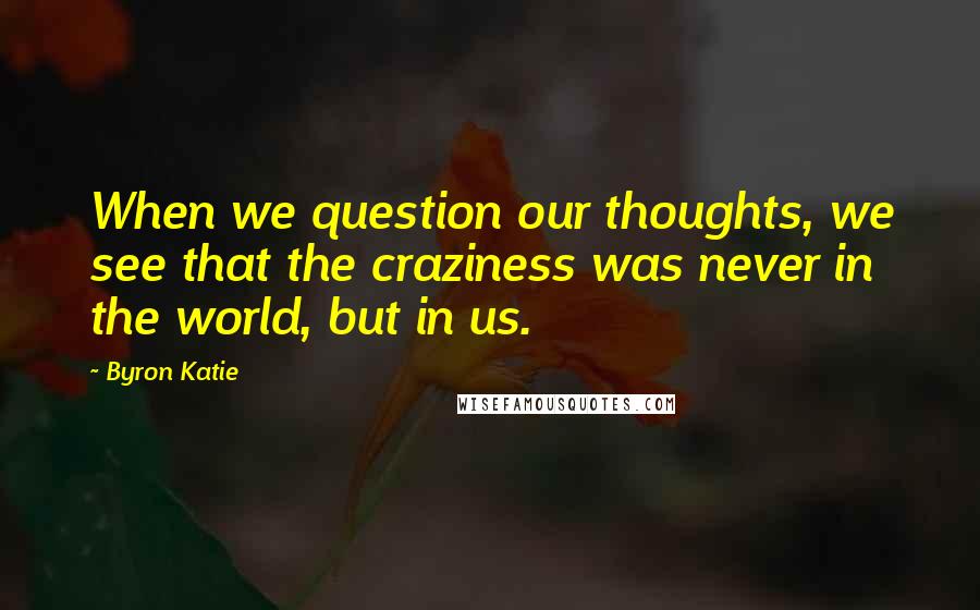 Byron Katie Quotes: When we question our thoughts, we see that the craziness was never in the world, but in us.