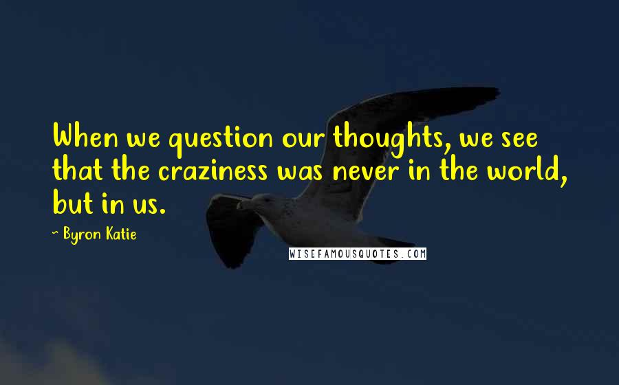 Byron Katie Quotes: When we question our thoughts, we see that the craziness was never in the world, but in us.