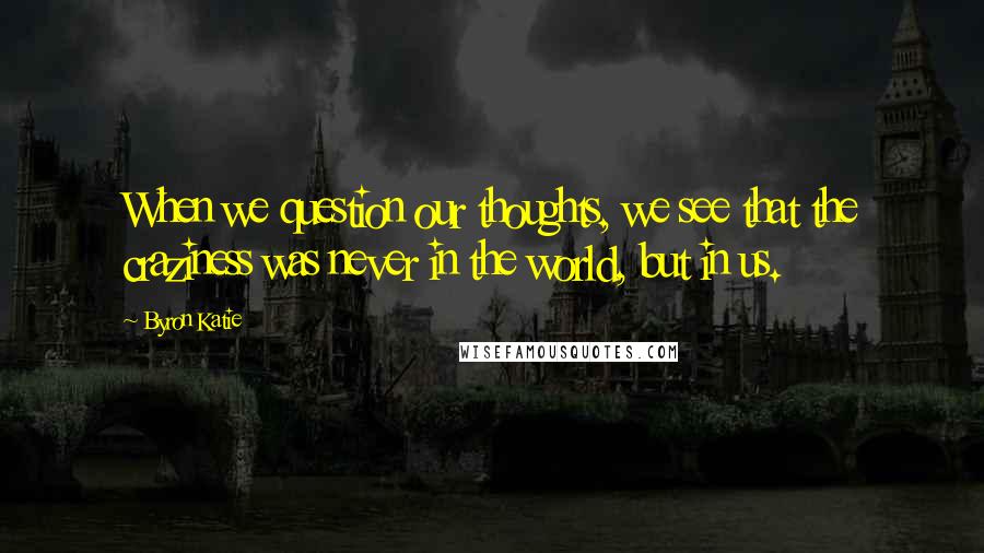 Byron Katie Quotes: When we question our thoughts, we see that the craziness was never in the world, but in us.