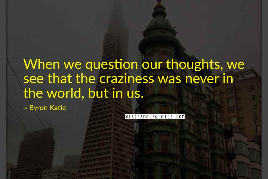 Byron Katie Quotes: When we question our thoughts, we see that the craziness was never in the world, but in us.