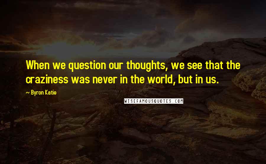 Byron Katie Quotes: When we question our thoughts, we see that the craziness was never in the world, but in us.