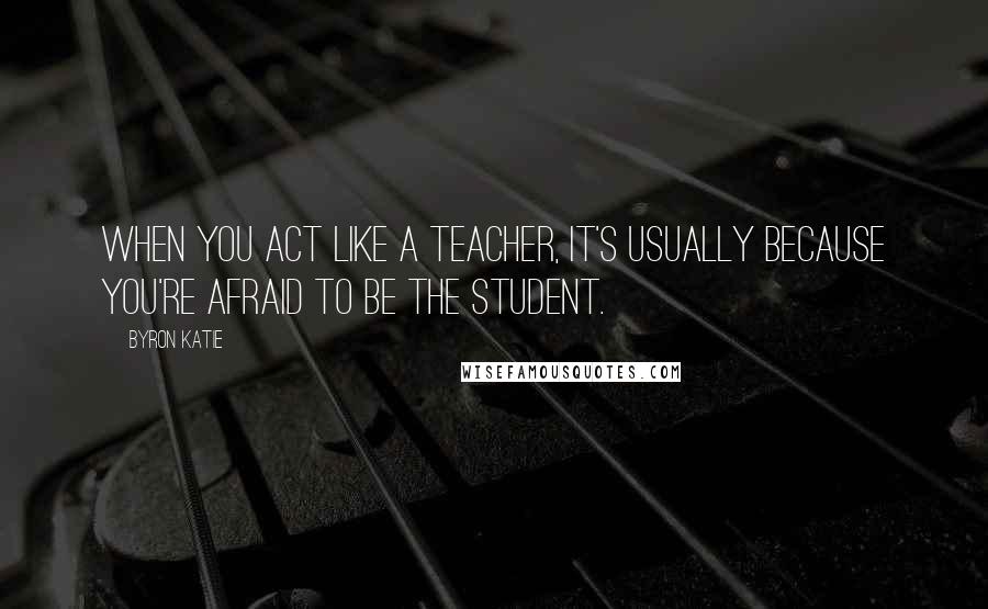 Byron Katie Quotes: When you act like a teacher, it's usually because you're afraid to be the student.