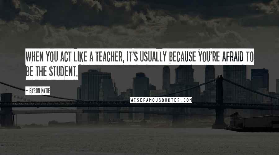 Byron Katie Quotes: When you act like a teacher, it's usually because you're afraid to be the student.