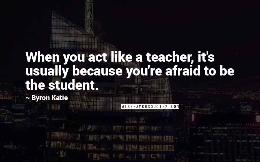 Byron Katie Quotes: When you act like a teacher, it's usually because you're afraid to be the student.