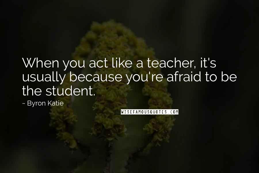 Byron Katie Quotes: When you act like a teacher, it's usually because you're afraid to be the student.