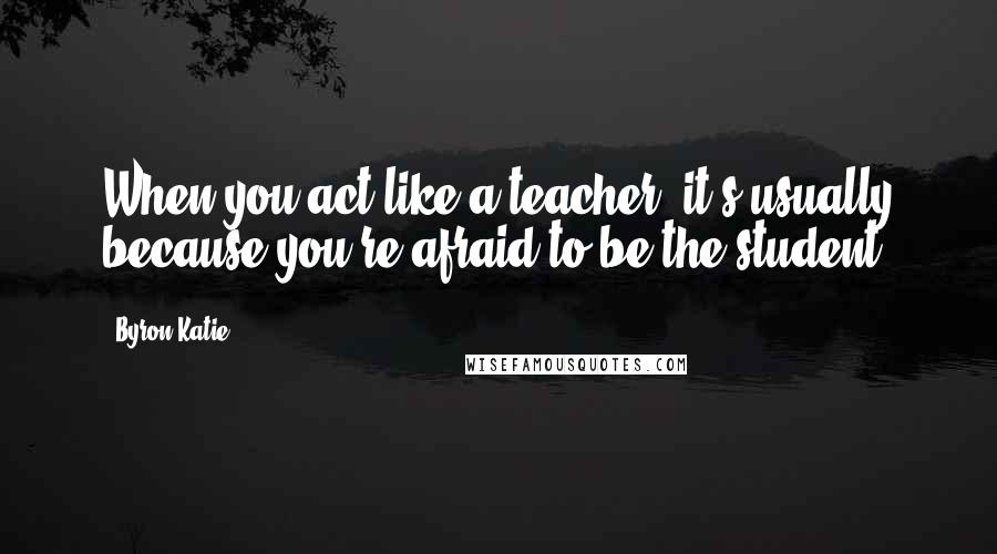 Byron Katie Quotes: When you act like a teacher, it's usually because you're afraid to be the student.