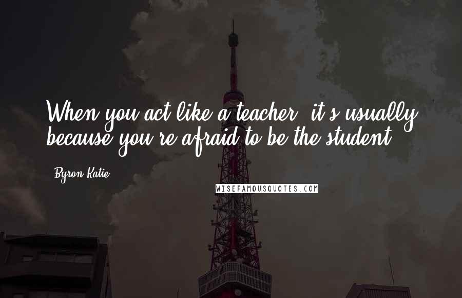 Byron Katie Quotes: When you act like a teacher, it's usually because you're afraid to be the student.