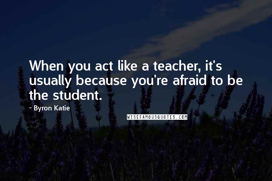 Byron Katie Quotes: When you act like a teacher, it's usually because you're afraid to be the student.