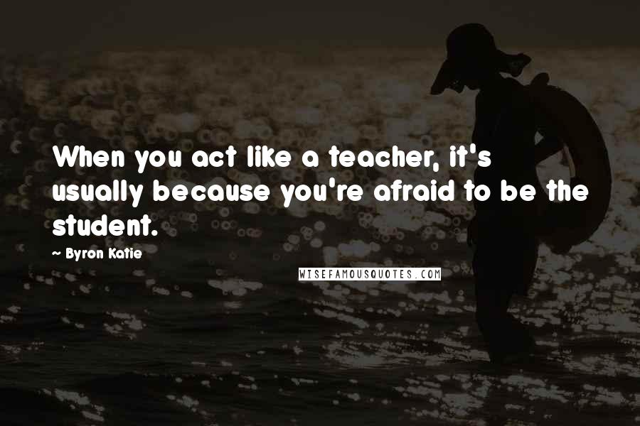 Byron Katie Quotes: When you act like a teacher, it's usually because you're afraid to be the student.