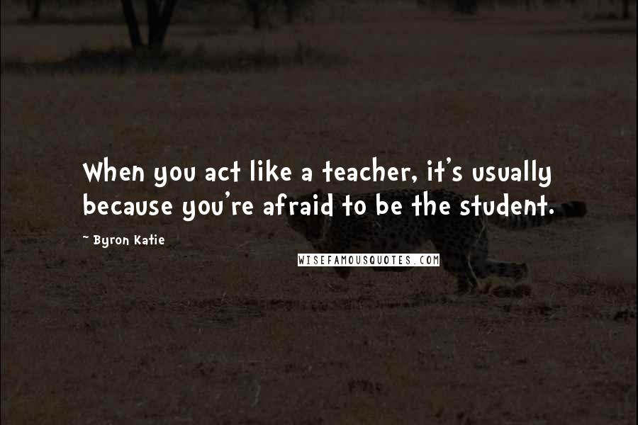 Byron Katie Quotes: When you act like a teacher, it's usually because you're afraid to be the student.