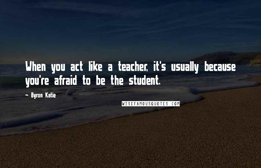 Byron Katie Quotes: When you act like a teacher, it's usually because you're afraid to be the student.