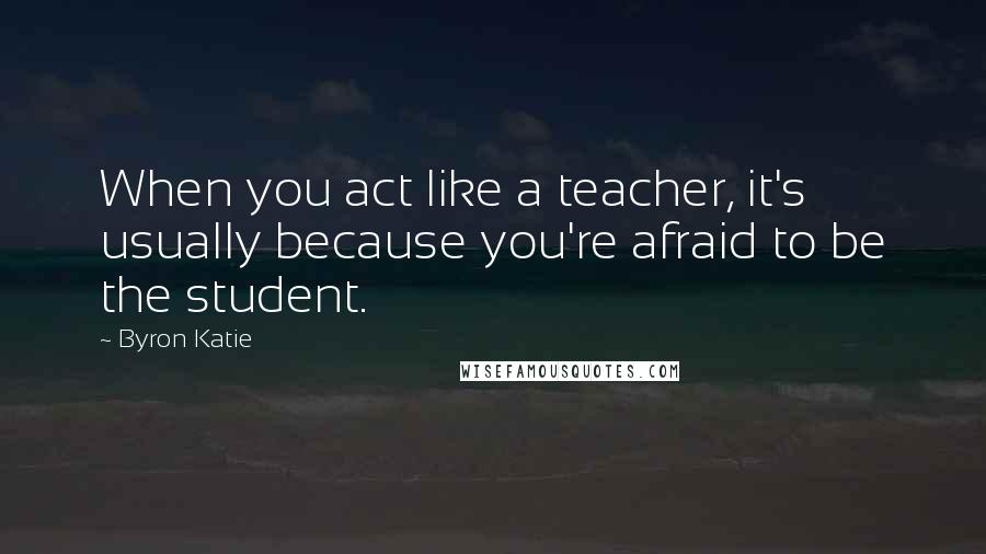 Byron Katie Quotes: When you act like a teacher, it's usually because you're afraid to be the student.